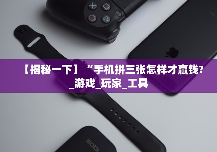 【揭秘一下】“手机拼三张怎样才赢钱?_游戏_玩家_工具