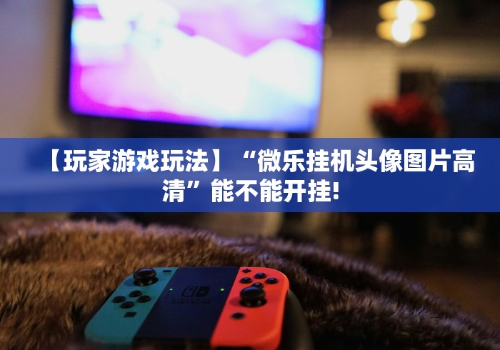 【玩家游戏玩法】“微乐挂机头像图片高清	”能不能开挂!
